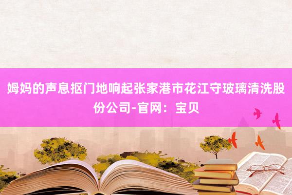 姆妈的声息抠门地响起张家港市花江守玻璃清洗股份公司-官网：宝贝